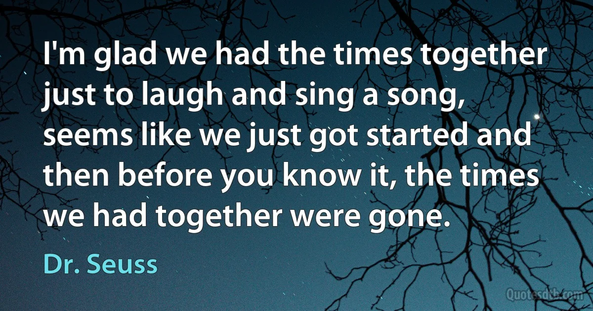 I'm glad we had the times together just to laugh and sing a song, seems like we just got started and then before you know it, the times we had together were gone. (Dr. Seuss)