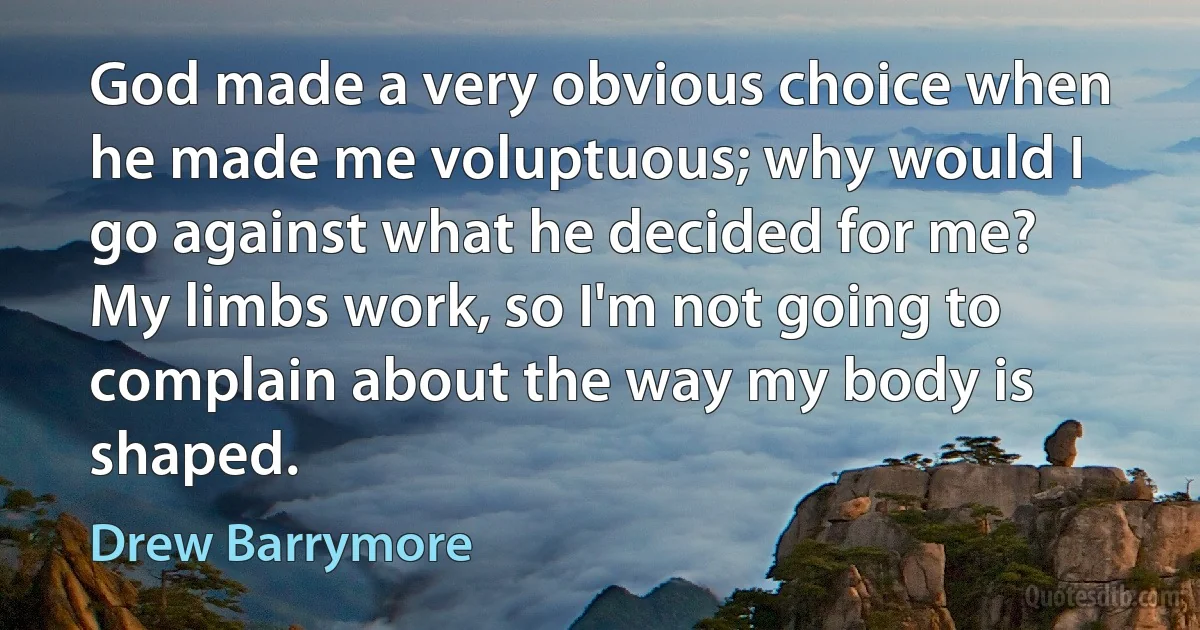 God made a very obvious choice when he made me voluptuous; why would I go against what he decided for me? My limbs work, so I'm not going to complain about the way my body is shaped. (Drew Barrymore)