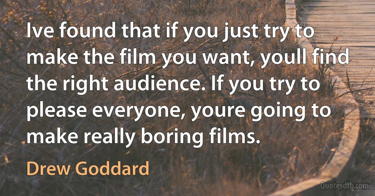 Ive found that if you just try to make the film you want, youll find the right audience. If you try to please everyone, youre going to make really boring films. (Drew Goddard)