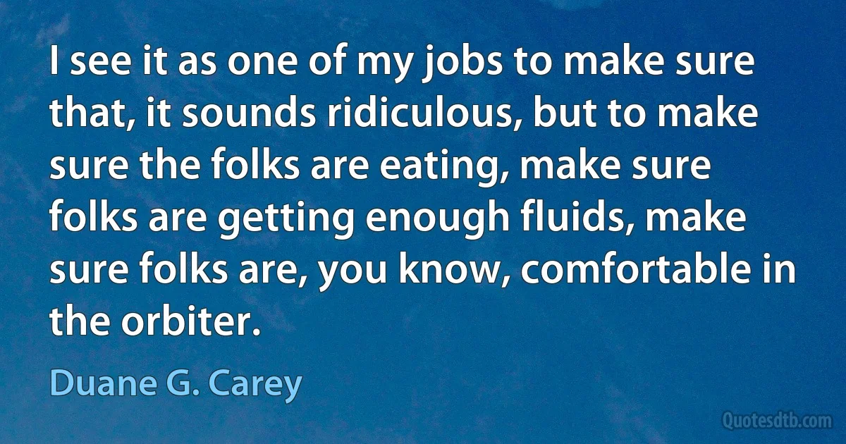 I see it as one of my jobs to make sure that, it sounds ridiculous, but to make sure the folks are eating, make sure folks are getting enough fluids, make sure folks are, you know, comfortable in the orbiter. (Duane G. Carey)