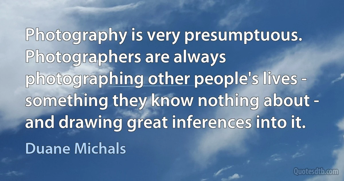 Photography is very presumptuous. Photographers are always photographing other people's lives - something they know nothing about - and drawing great inferences into it. (Duane Michals)