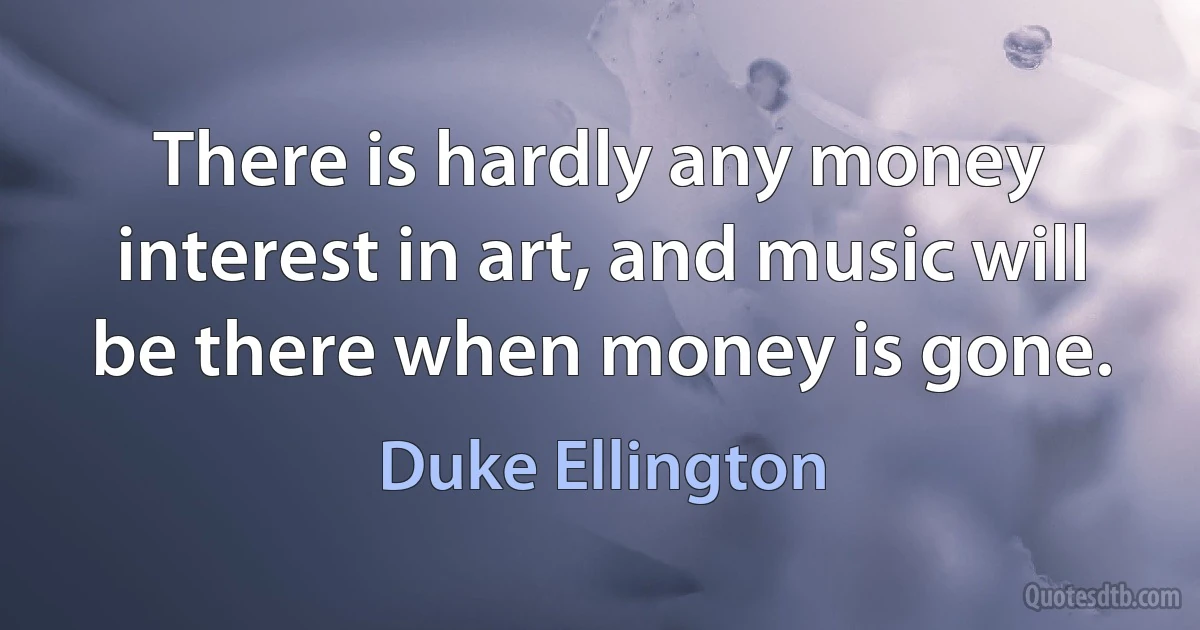 There is hardly any money interest in art, and music will be there when money is gone. (Duke Ellington)