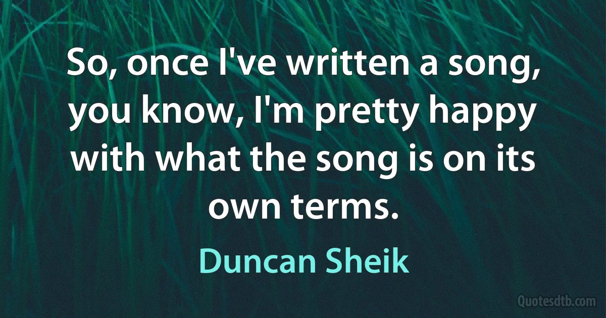 So, once I've written a song, you know, I'm pretty happy with what the song is on its own terms. (Duncan Sheik)