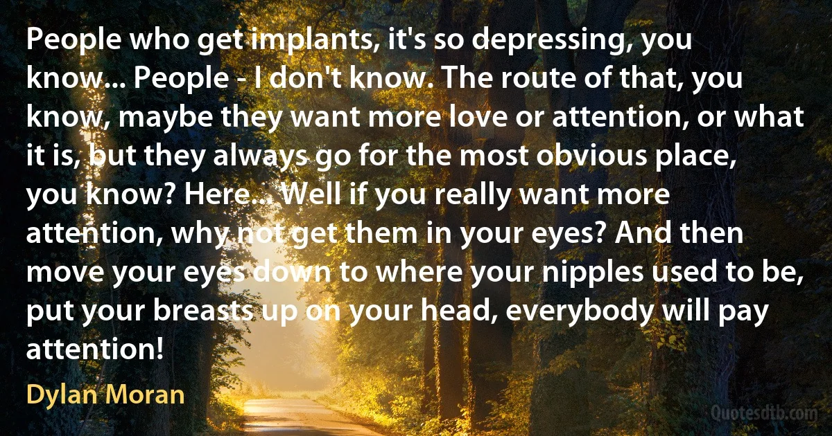 People who get implants, it's so depressing, you know... People - I don't know. The route of that, you know, maybe they want more love or attention, or what it is, but they always go for the most obvious place, you know? Here... Well if you really want more attention, why not get them in your eyes? And then move your eyes down to where your nipples used to be, put your breasts up on your head, everybody will pay attention! (Dylan Moran)