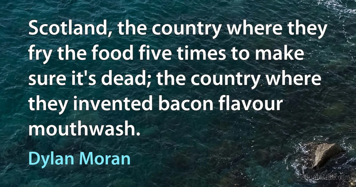 Scotland, the country where they fry the food five times to make sure it's dead; the country where they invented bacon flavour mouthwash. (Dylan Moran)