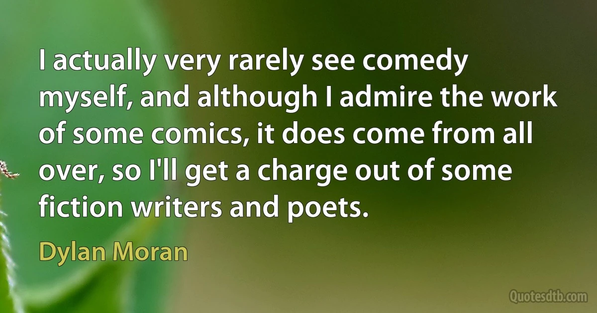 I actually very rarely see comedy myself, and although I admire the work of some comics, it does come from all over, so I'll get a charge out of some fiction writers and poets. (Dylan Moran)