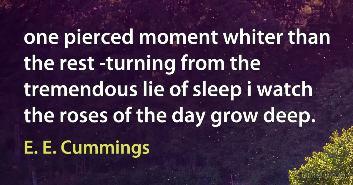 one pierced moment whiter than the rest -turning from the tremendous lie of sleep i watch the roses of the day grow deep. (E. E. Cummings)