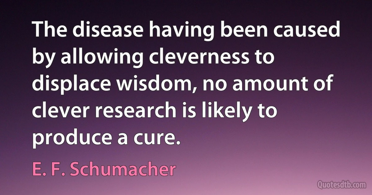 The disease having been caused by allowing cleverness to displace wisdom, no amount of clever research is likely to produce a cure. (E. F. Schumacher)