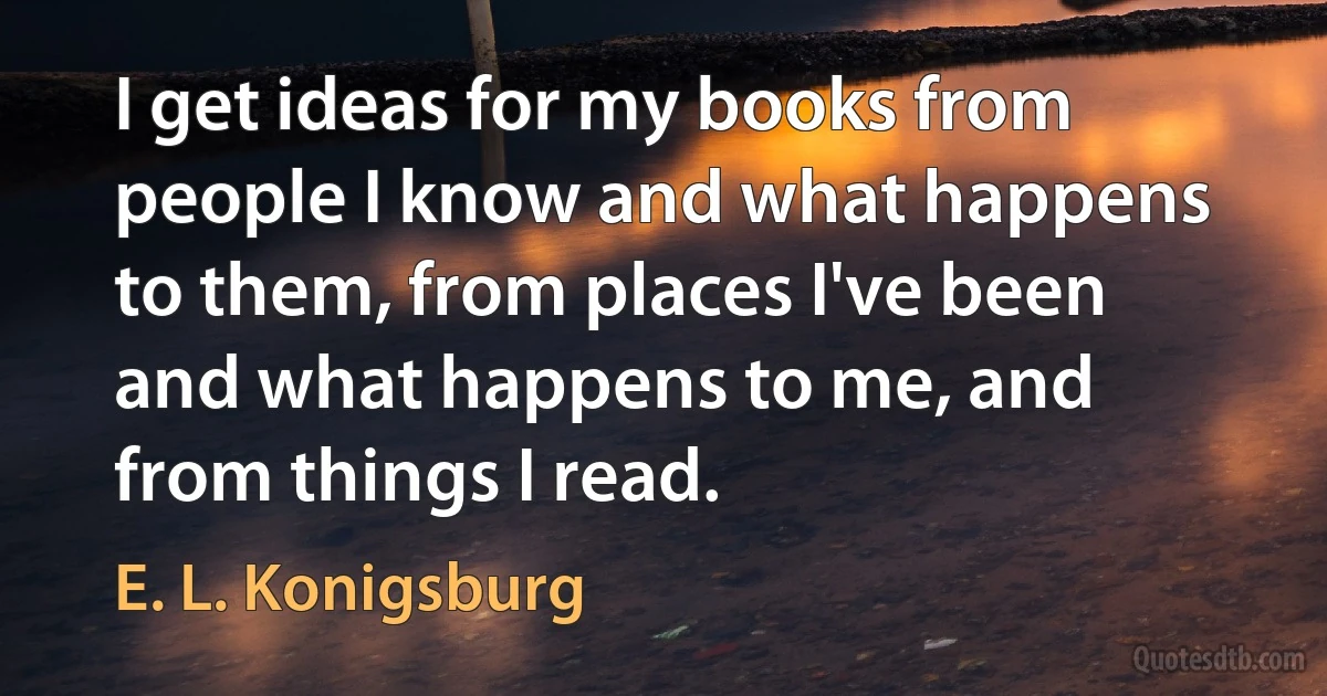 I get ideas for my books from people I know and what happens to them, from places I've been and what happens to me, and from things I read. (E. L. Konigsburg)