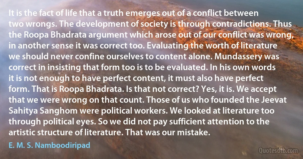 It is the fact of life that a truth emerges out of a conflict between two wrongs. The development of society is through contradictions. Thus the Roopa Bhadrata argument which arose out of our conflict was wrong, in another sense it was correct too. Evaluating the worth of literature we should never confine ourselves to content alone. Mundassery was correct in insisting that form too is to be evaluated. In his own words it is not enough to have perfect content, it must also have perfect form. That is Roopa Bhadrata. Is that not correct? Yes, it is. We accept that we were wrong on that count. Those of us who founded the Jeevat Sahitya Sanghom were political workers. We looked at literature too through political eyes. So we did not pay sufficient attention to the artistic structure of literature. That was our mistake. (E. M. S. Namboodiripad)