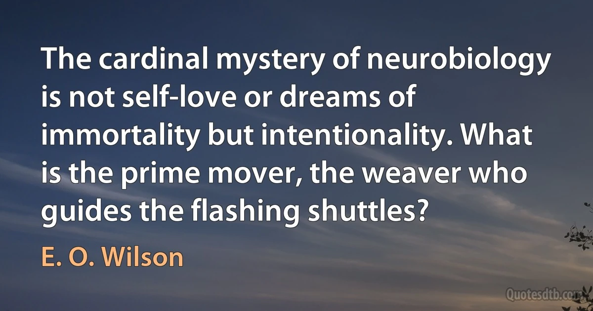 The cardinal mystery of neurobiology is not self-love or dreams of immortality but intentionality. What is the prime mover, the weaver who guides the flashing shuttles? (E. O. Wilson)