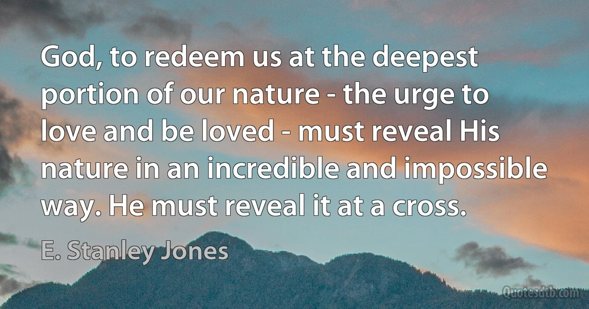 God, to redeem us at the deepest portion of our nature - the urge to love and be loved - must reveal His nature in an incredible and impossible way. He must reveal it at a cross. (E. Stanley Jones)