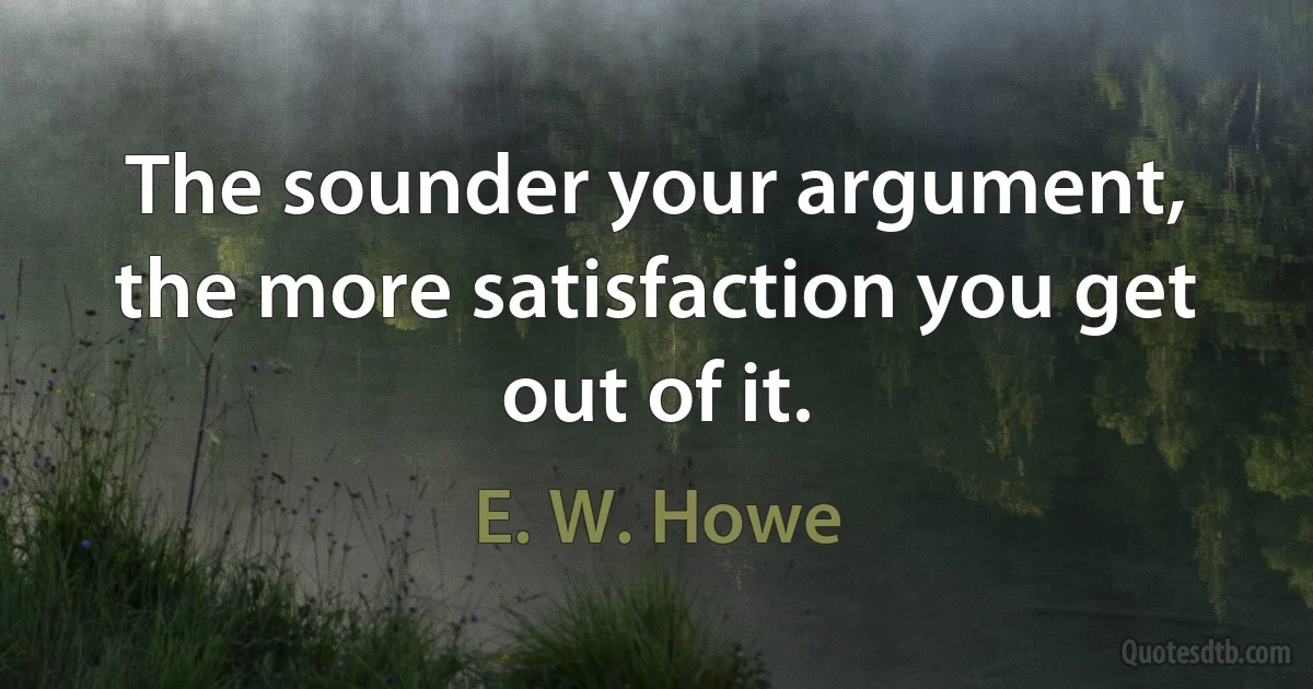 The sounder your argument, the more satisfaction you get out of it. (E. W. Howe)