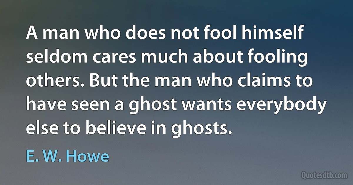 A man who does not fool himself seldom cares much about fooling others. But the man who claims to have seen a ghost wants everybody else to believe in ghosts. (E. W. Howe)