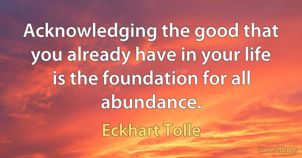 Acknowledging the good that you already have in your life is the foundation for all abundance. (Eckhart Tolle)