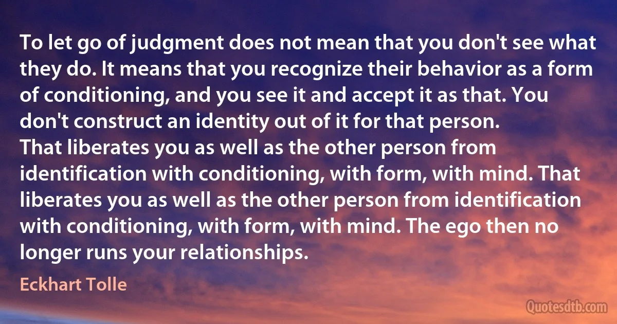 To let go of judgment does not mean that you don't see what they do. It means that you recognize their behavior as a form of conditioning, and you see it and accept it as that. You don't construct an identity out of it for that person.
That liberates you as well as the other person from identification with conditioning, with form, with mind. That liberates you as well as the other person from identification with conditioning, with form, with mind. The ego then no longer runs your relationships. (Eckhart Tolle)