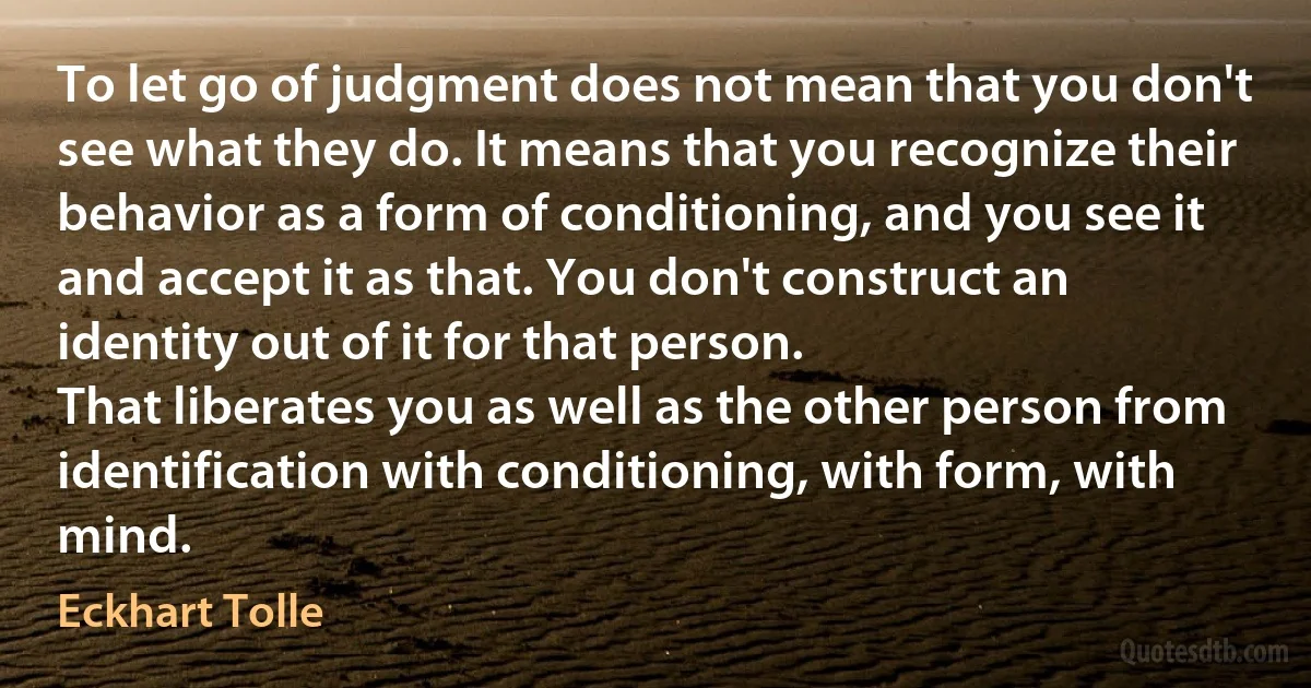 To let go of judgment does not mean that you don't see what they do. It means that you recognize their behavior as a form of conditioning, and you see it and accept it as that. You don't construct an identity out of it for that person.
That liberates you as well as the other person from identification with conditioning, with form, with mind. (Eckhart Tolle)