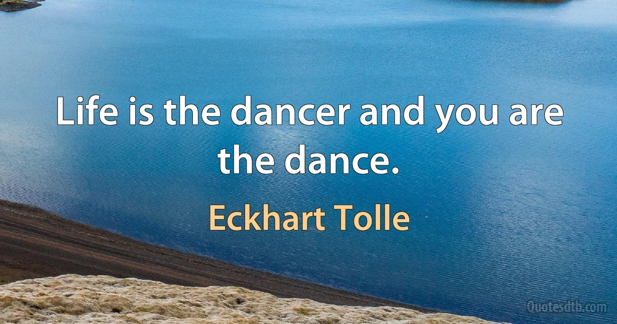 Life is the dancer and you are the dance. (Eckhart Tolle)