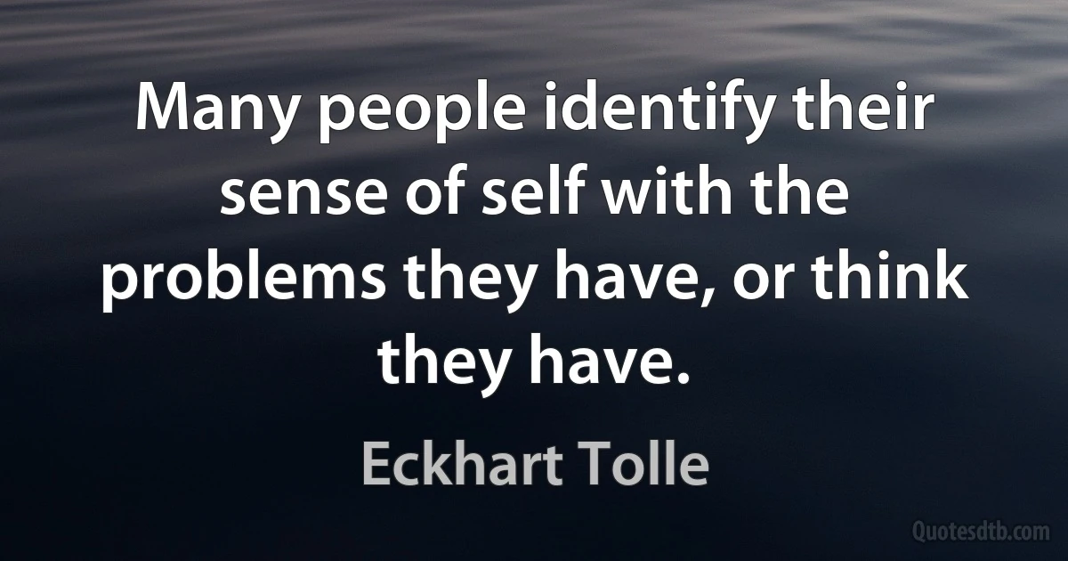 Many people identify their sense of self with the problems they have, or think they have. (Eckhart Tolle)