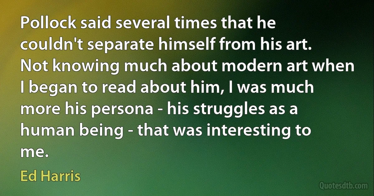 Pollock said several times that he couldn't separate himself from his art. Not knowing much about modern art when I began to read about him, I was much more his persona - his struggles as a human being - that was interesting to me. (Ed Harris)