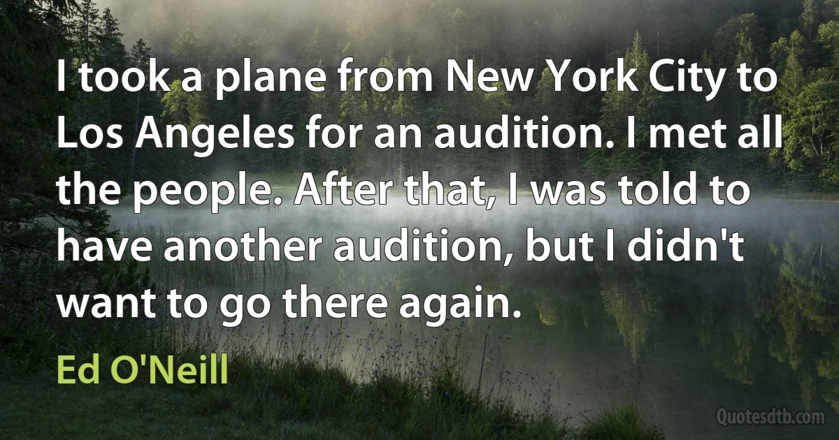 I took a plane from New York City to Los Angeles for an audition. I met all the people. After that, I was told to have another audition, but I didn't want to go there again. (Ed O'Neill)