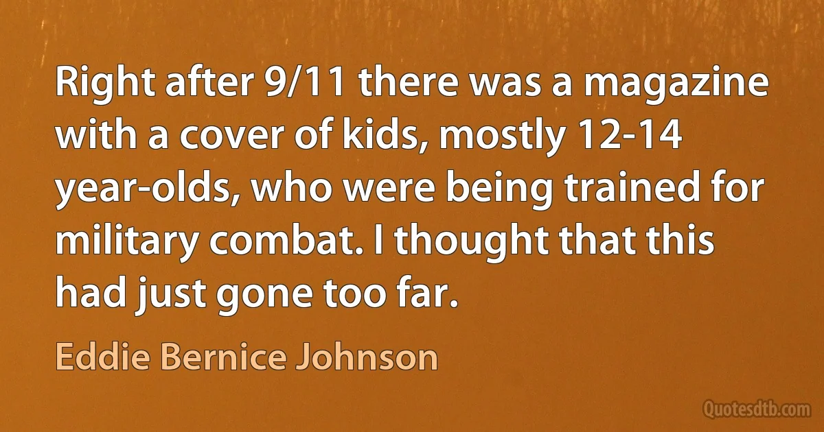 Right after 9/11 there was a magazine with a cover of kids, mostly 12-14 year-olds, who were being trained for military combat. I thought that this had just gone too far. (Eddie Bernice Johnson)