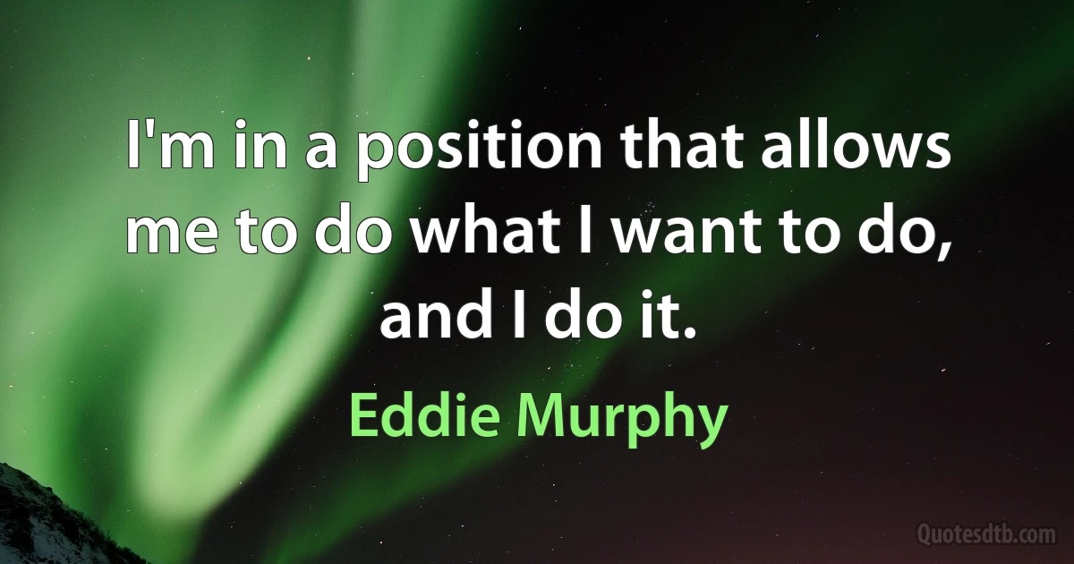 I'm in a position that allows me to do what I want to do, and I do it. (Eddie Murphy)