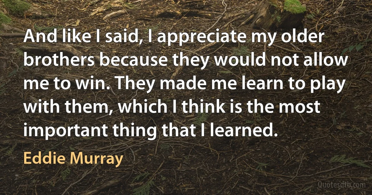 And like I said, I appreciate my older brothers because they would not allow me to win. They made me learn to play with them, which I think is the most important thing that I learned. (Eddie Murray)