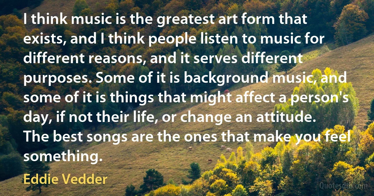 I think music is the greatest art form that exists, and I think people listen to music for different reasons, and it serves different purposes. Some of it is background music, and some of it is things that might affect a person's day, if not their life, or change an attitude. The best songs are the ones that make you feel something. (Eddie Vedder)