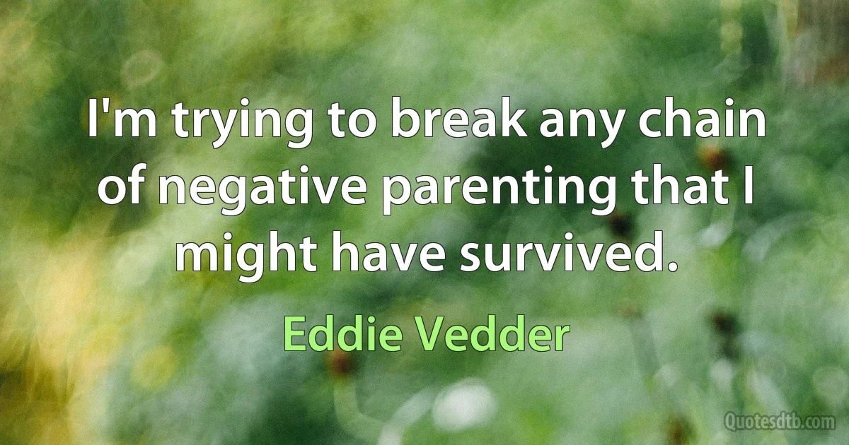 I'm trying to break any chain of negative parenting that I might have survived. (Eddie Vedder)