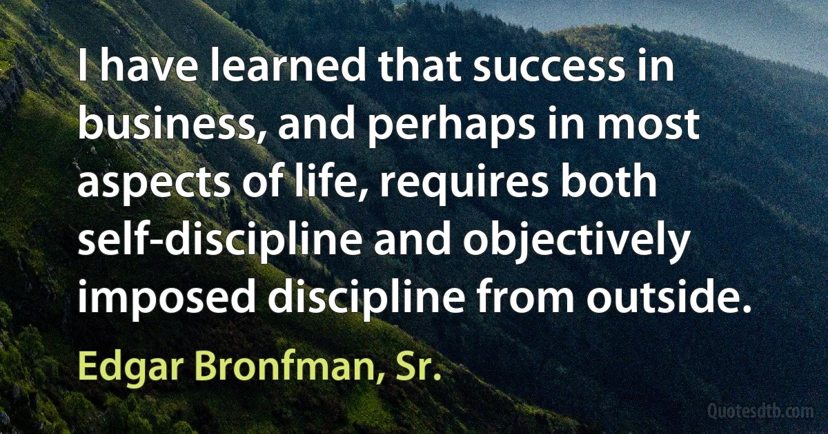 I have learned that success in business, and perhaps in most aspects of life, requires both self-discipline and objectively imposed discipline from outside. (Edgar Bronfman, Sr.)