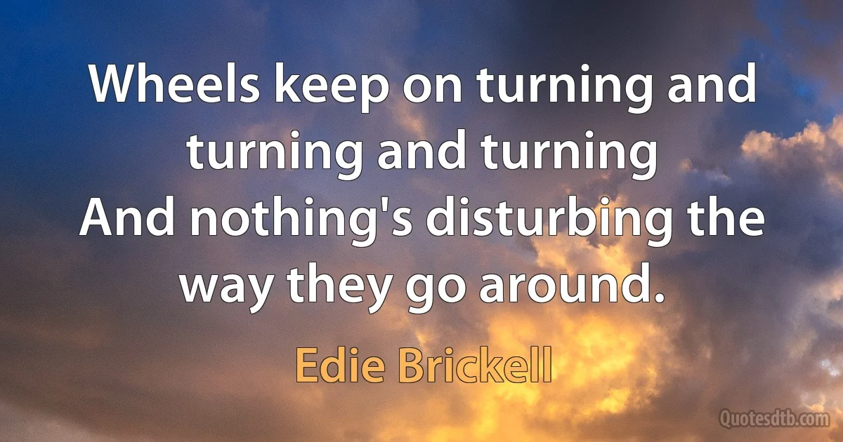 Wheels keep on turning and turning and turning
And nothing's disturbing the way they go around. (Edie Brickell)