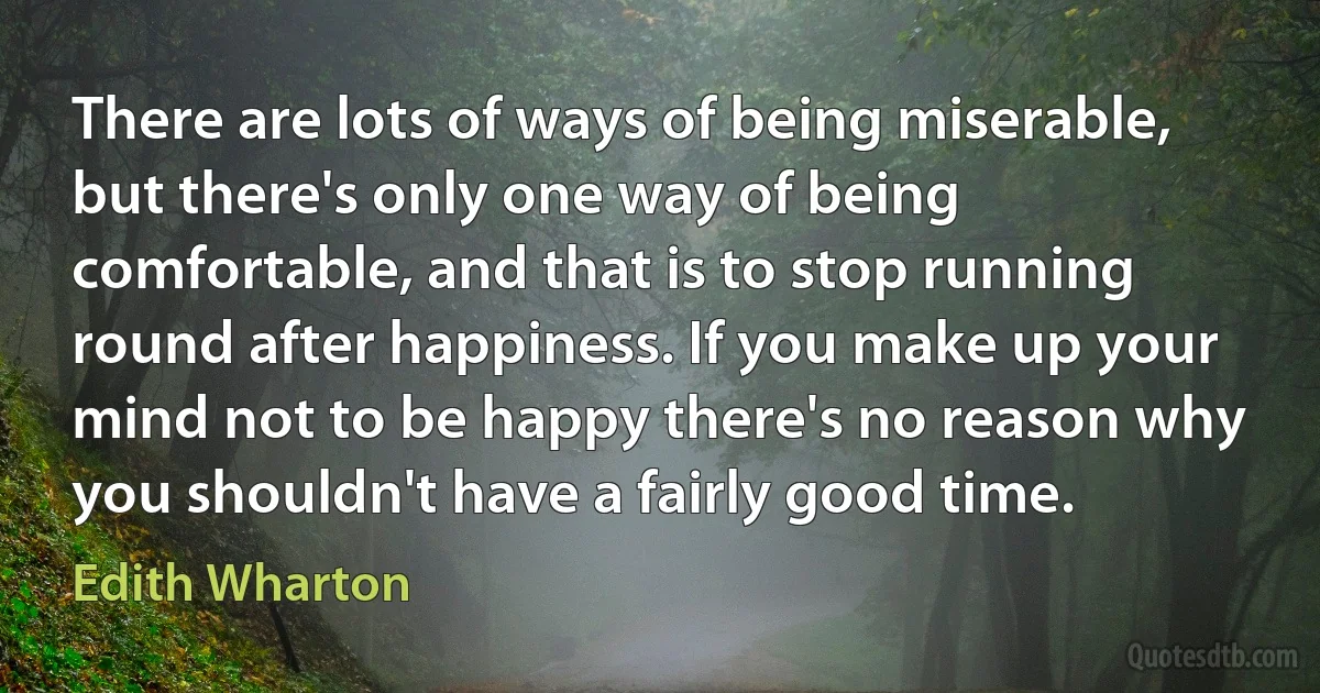 There are lots of ways of being miserable, but there's only one way of being comfortable, and that is to stop running round after happiness. If you make up your mind not to be happy there's no reason why you shouldn't have a fairly good time. (Edith Wharton)