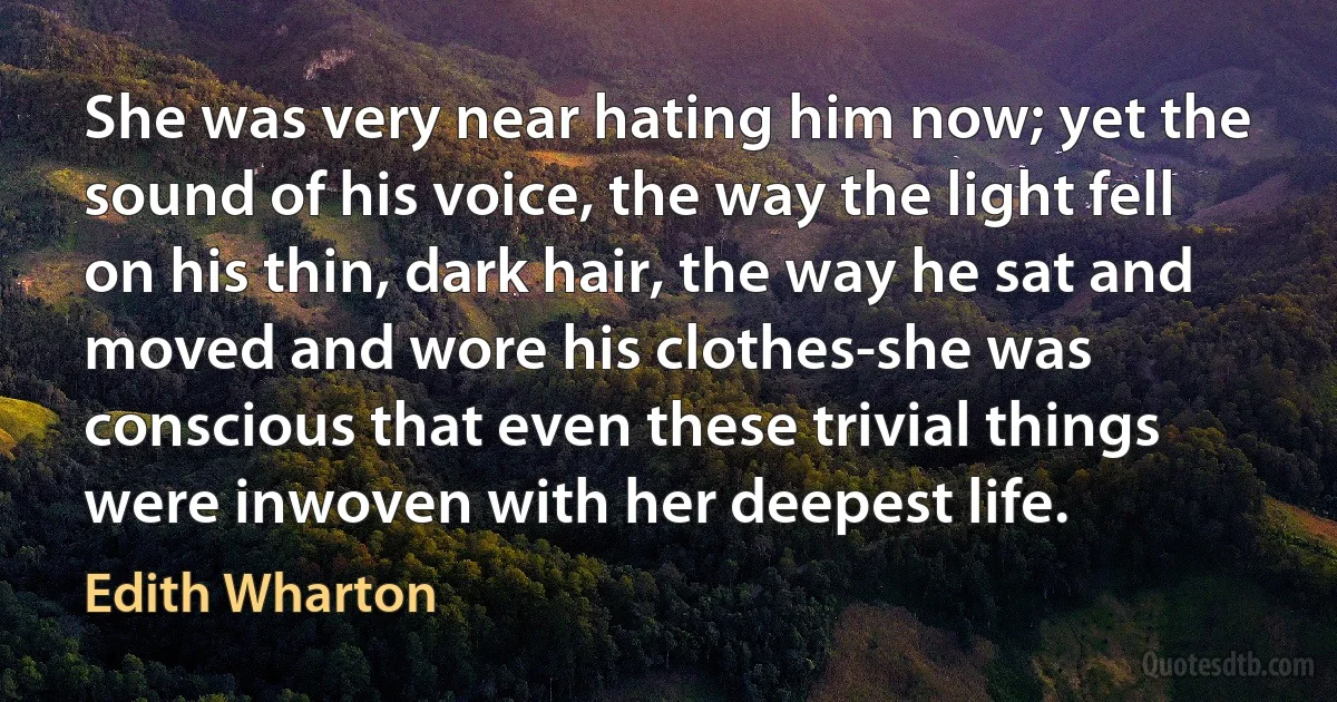 She was very near hating him now; yet the sound of his voice, the way the light fell on his thin, dark hair, the way he sat and moved and wore his clothes-she was conscious that even these trivial things were inwoven with her deepest life. (Edith Wharton)