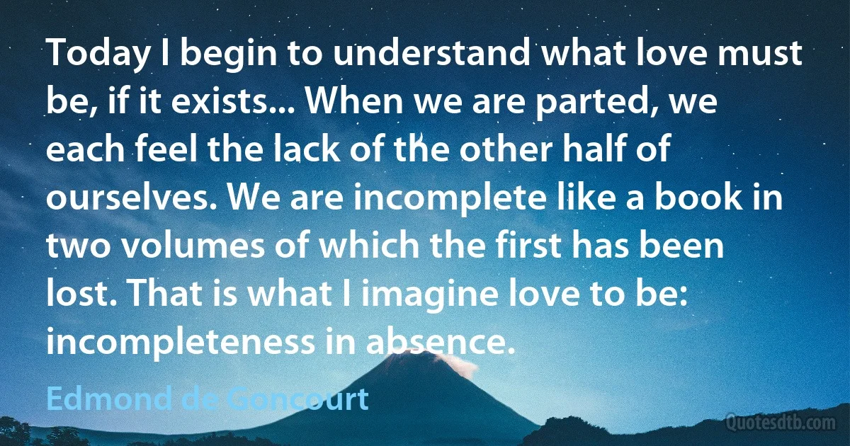 Today I begin to understand what love must be, if it exists... When we are parted, we each feel the lack of the other half of ourselves. We are incomplete like a book in two volumes of which the first has been lost. That is what I imagine love to be: incompleteness in absence. (Edmond de Goncourt)