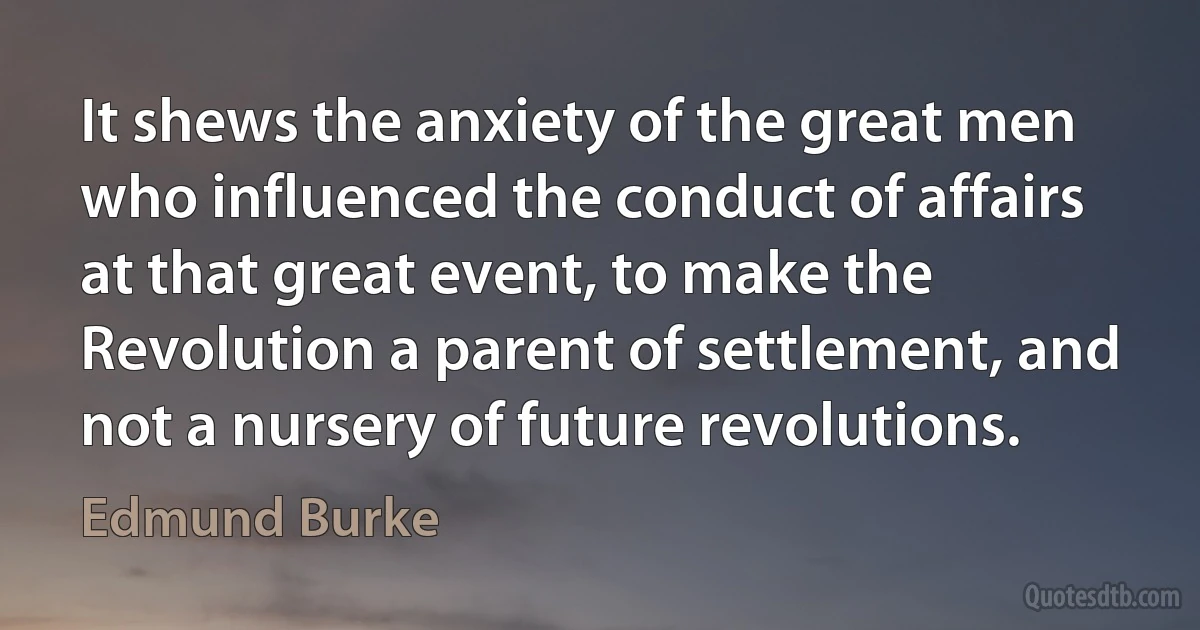 It shews the anxiety of the great men who influenced the conduct of affairs at that great event, to make the Revolution a parent of settlement, and not a nursery of future revolutions. (Edmund Burke)