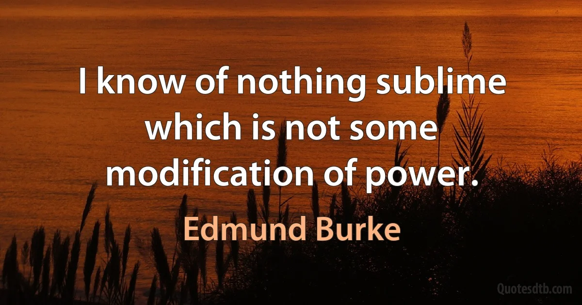 I know of nothing sublime which is not some modification of power. (Edmund Burke)