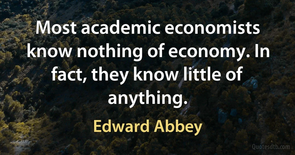 Most academic economists know nothing of economy. In fact, they know little of anything. (Edward Abbey)