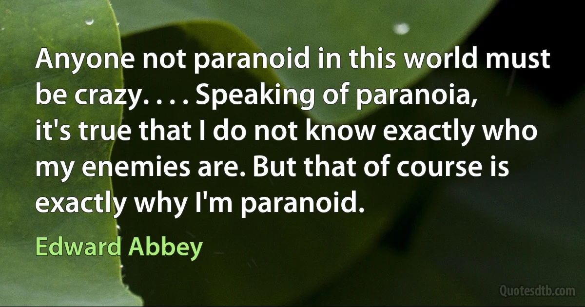 Anyone not paranoid in this world must be crazy. . . . Speaking of paranoia, it's true that I do not know exactly who my enemies are. But that of course is exactly why I'm paranoid. (Edward Abbey)