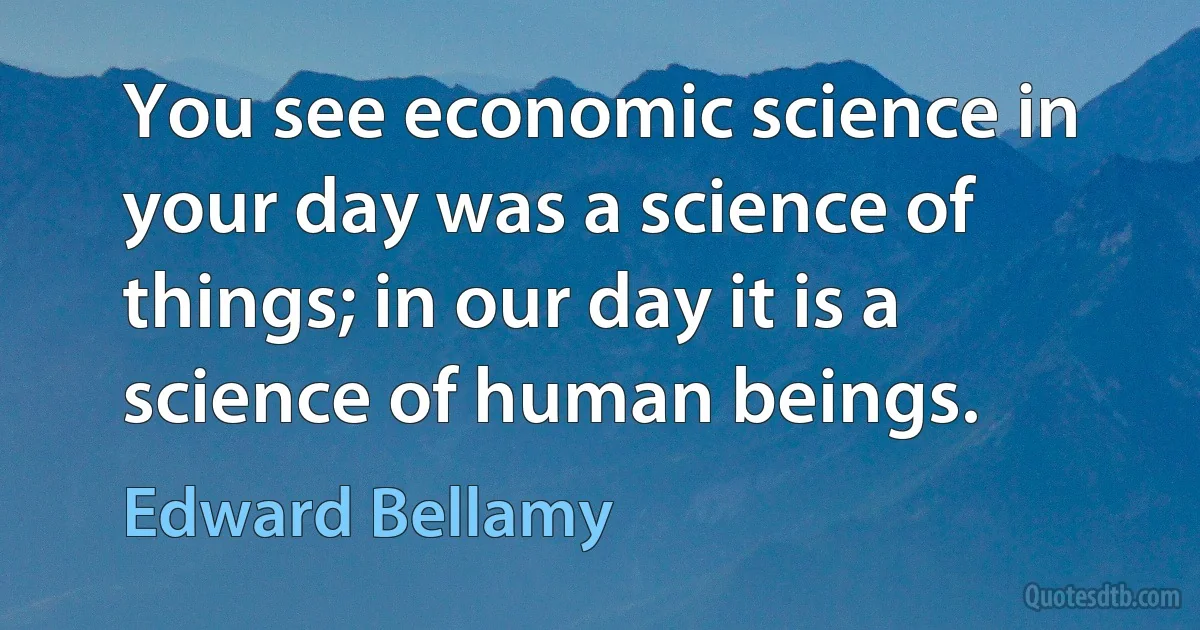 You see economic science in your day was a science of things; in our day it is a science of human beings. (Edward Bellamy)