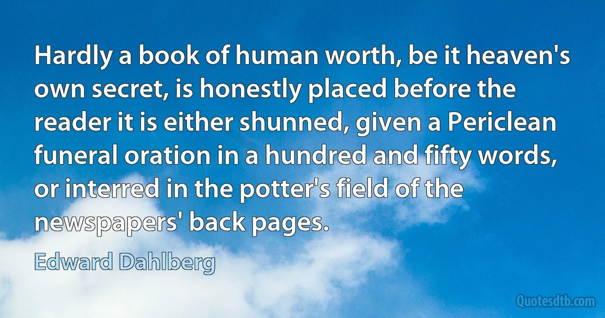 Hardly a book of human worth, be it heaven's own secret, is honestly placed before the reader it is either shunned, given a Periclean funeral oration in a hundred and fifty words, or interred in the potter's field of the newspapers' back pages. (Edward Dahlberg)