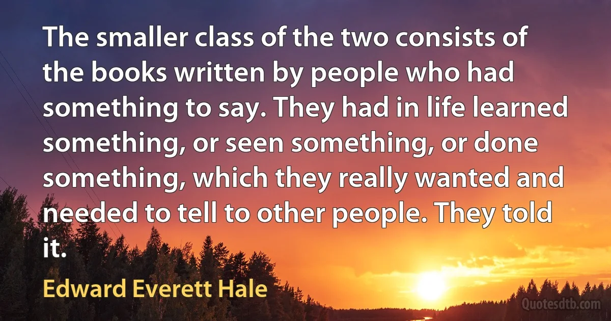 The smaller class of the two consists of the books written by people who had something to say. They had in life learned something, or seen something, or done something, which they really wanted and needed to tell to other people. They told it. (Edward Everett Hale)