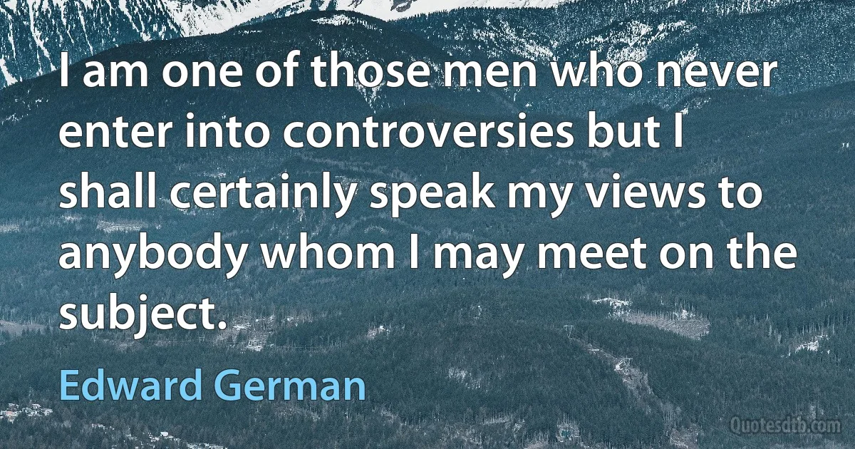 I am one of those men who never enter into controversies but I shall certainly speak my views to anybody whom I may meet on the subject. (Edward German)