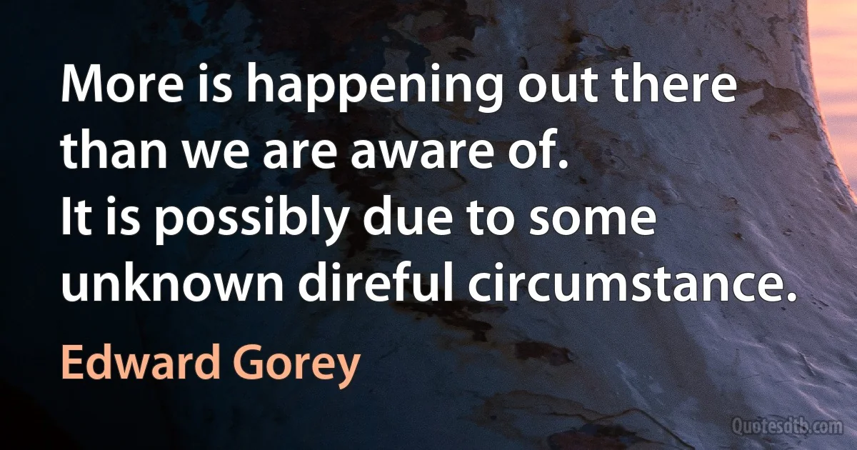 More is happening out there than we are aware of.
It is possibly due to some unknown direful circumstance. (Edward Gorey)