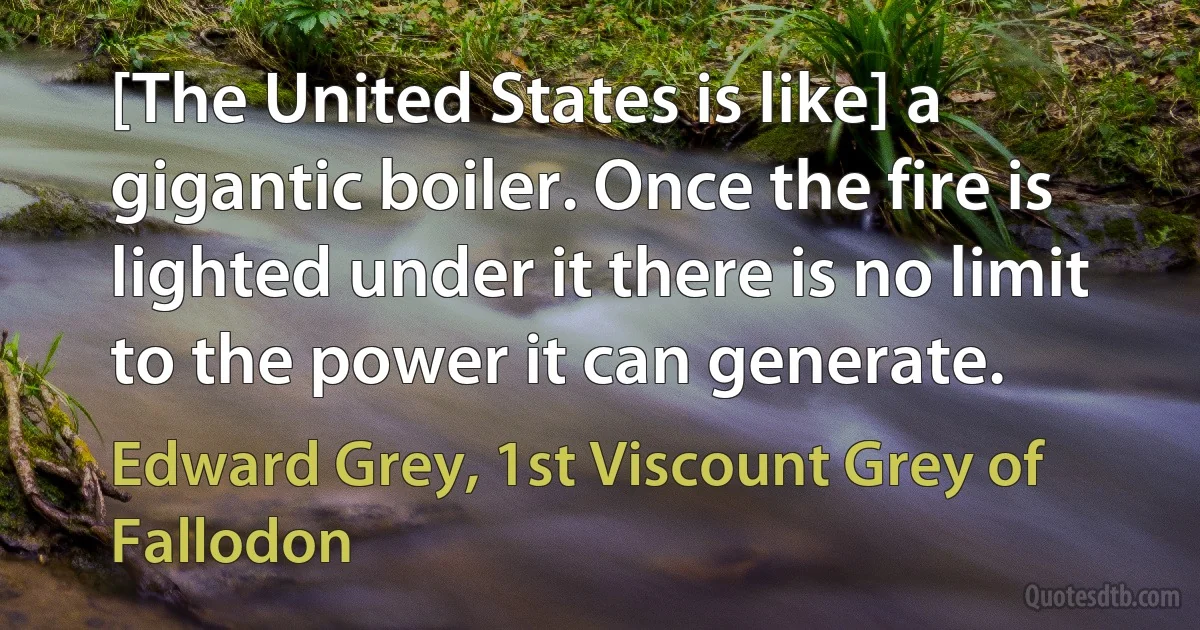 [The United States is like] a gigantic boiler. Once the fire is lighted under it there is no limit to the power it can generate. (Edward Grey, 1st Viscount Grey of Fallodon)