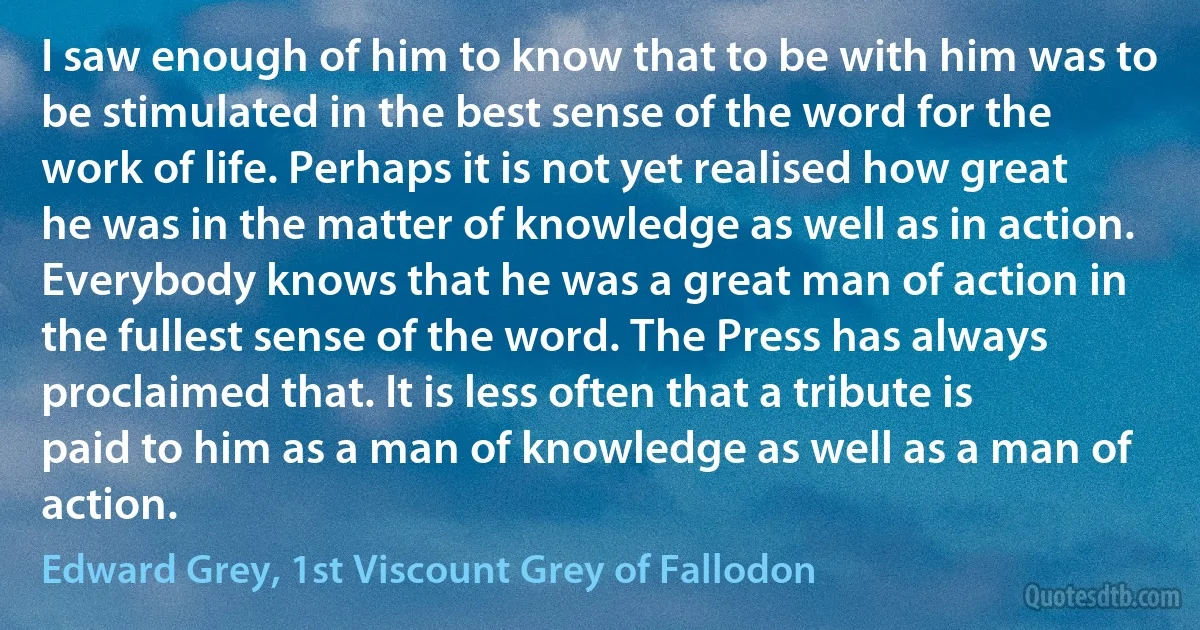 I saw enough of him to know that to be with him was to be stimulated in the best sense of the word for the work of life. Perhaps it is not yet realised how great he was in the matter of knowledge as well as in action. Everybody knows that he was a great man of action in the fullest sense of the word. The Press has always proclaimed that. It is less often that a tribute is paid to him as a man of knowledge as well as a man of action. (Edward Grey, 1st Viscount Grey of Fallodon)