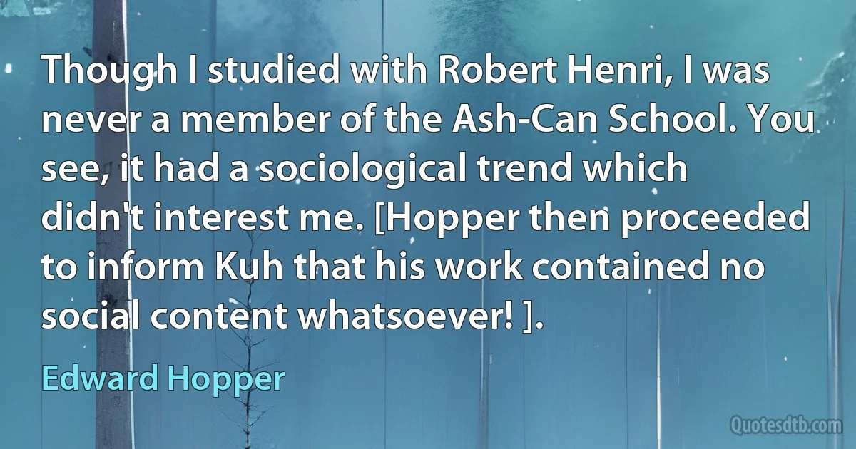 Though I studied with Robert Henri, I was never a member of the Ash-Can School. You see, it had a sociological trend which didn't interest me. [Hopper then proceeded to inform Kuh that his work contained no social content whatsoever! ]. (Edward Hopper)