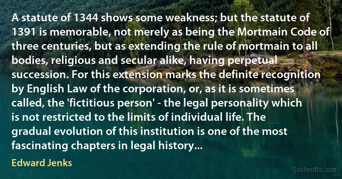 A statute of 1344 shows some weakness; but the statute of 1391 is memorable, not merely as being the Mortmain Code of three centuries, but as extending the rule of mortmain to all bodies, religious and secular alike, having perpetual succession. For this extension marks the definite recognition by English Law of the corporation, or, as it is sometimes called, the 'fictitious person' - the legal personality which is not restricted to the limits of individual life. The gradual evolution of this institution is one of the most fascinating chapters in legal history... (Edward Jenks)