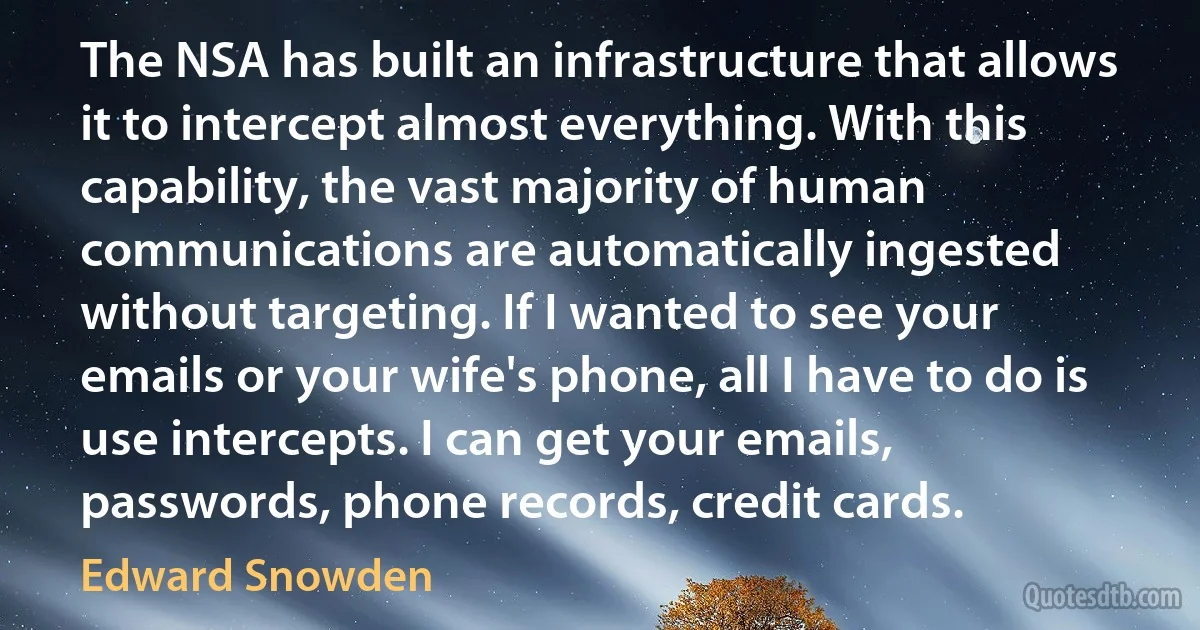 The NSA has built an infrastructure that allows it to intercept almost everything. With this capability, the vast majority of human communications are automatically ingested without targeting. If I wanted to see your emails or your wife's phone, all I have to do is use intercepts. I can get your emails, passwords, phone records, credit cards. (Edward Snowden)