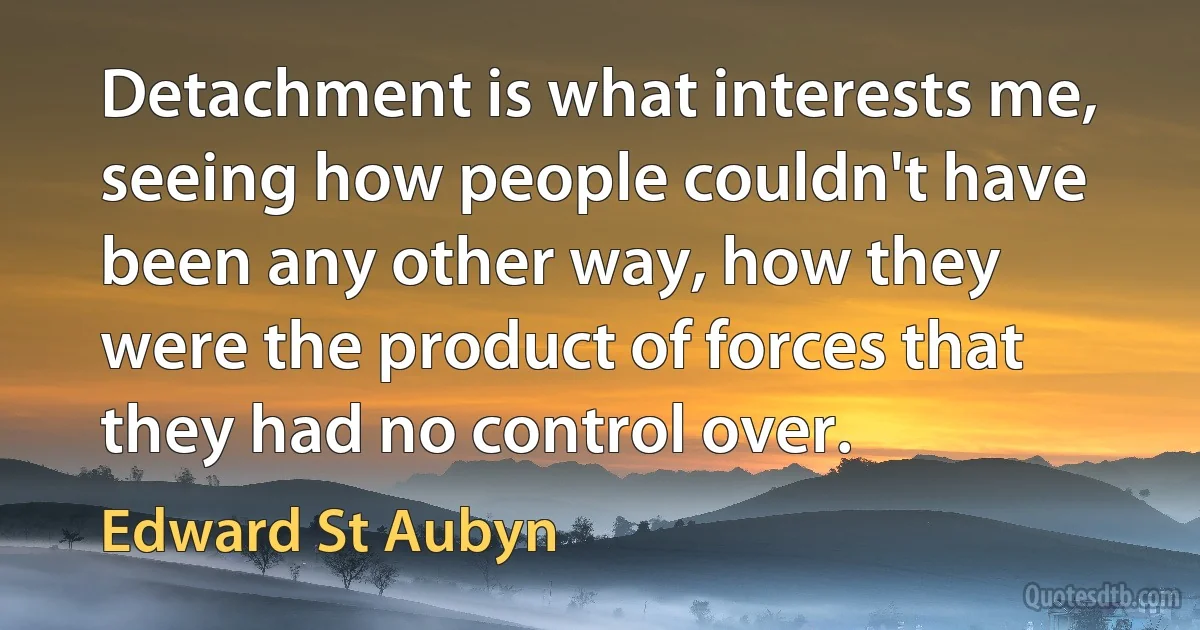 Detachment is what interests me, seeing how people couldn't have been any other way, how they were the product of forces that they had no control over. (Edward St Aubyn)